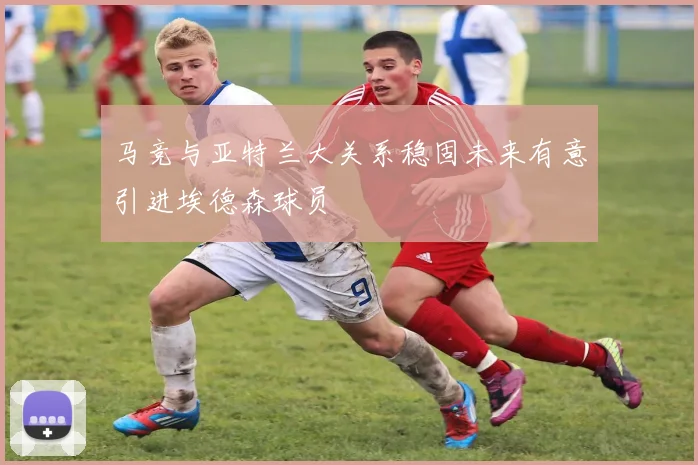 马竞与亚特兰大关系稳固未来有意引进埃德森球员