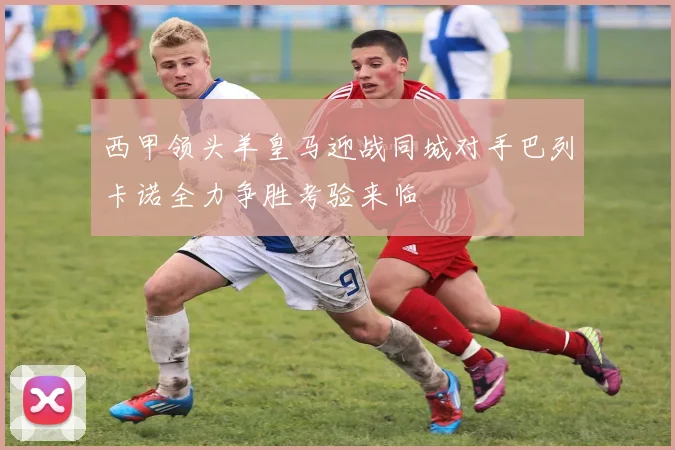 西甲领头羊皇马迎战同城对手巴列卡诺全力争胜考验来临