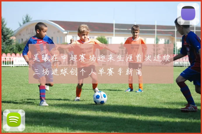 吴曦在中超赛场迎来生涯首次连续三场进球创个人单赛季新高
