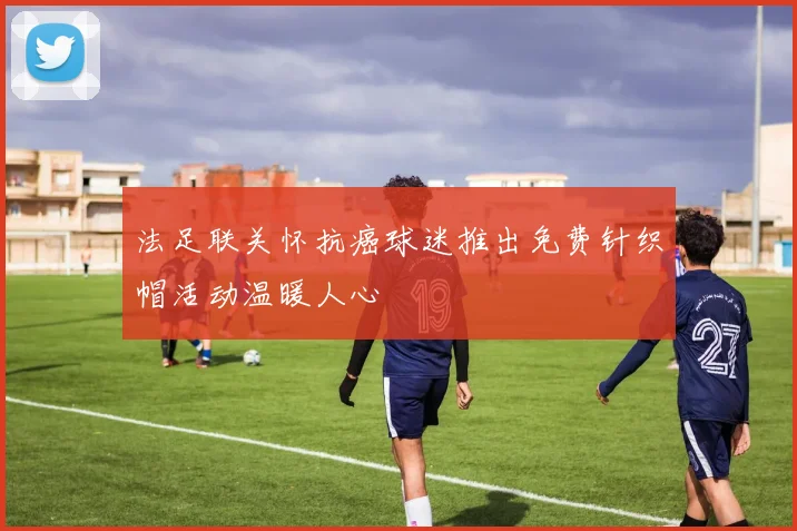法足联关怀抗癌球迷推出免费针织帽活动温暖人心
