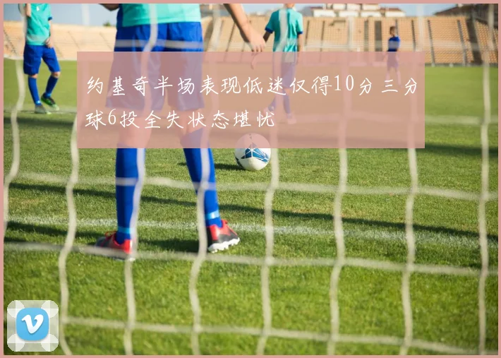 约基奇半场表现低迷仅得10分三分球6投全失状态堪忧