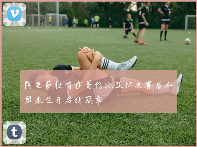 阿里萨拉将在哥伦比亚杯决赛后加盟米兰开启新篇章