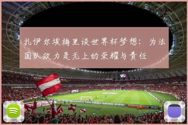 扎伊尔埃梅里谈世界杯梦想：为法国队效力是无上的荣耀与责任