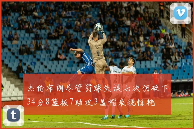 杰伦布朗尽管罚球失误七次仍砍下34分8篮板7助攻3盖帽表现惊艳