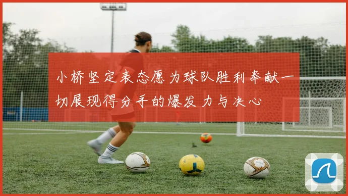 小桥坚定表态愿为球队胜利奉献一切展现得分手的爆发力与决心