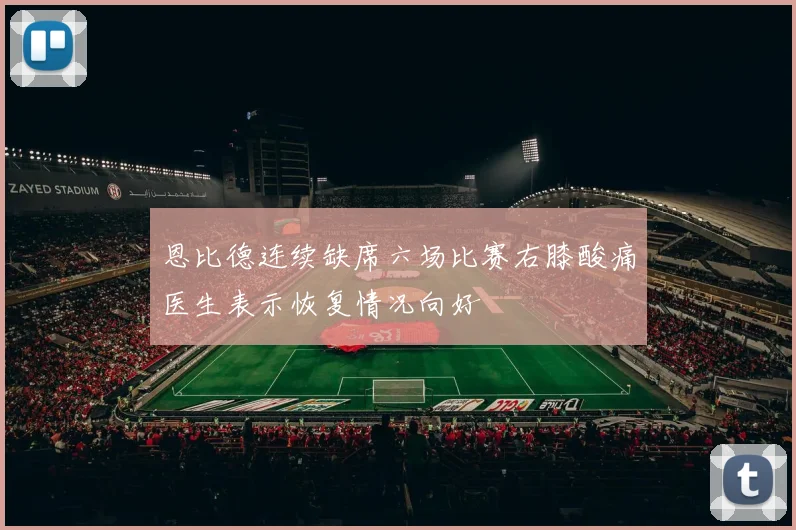 恩比德连续缺席六场比赛右膝酸痛医生表示恢复情况向好