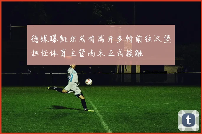 德媒曝凯尔或将离开多特前往汉堡担任体育主管尚未正式接触