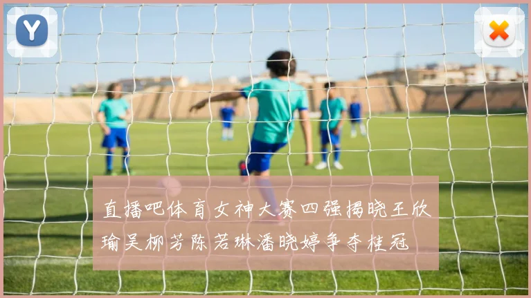 直播吧体育女神大赛四强揭晓王欣瑜吴柳芳陈若琳潘晓婷争夺桂冠