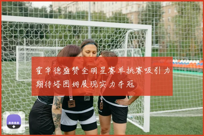 霍华德盛赞全明星赛单挑赛吸引力期待塔图姆展现实力夺冠