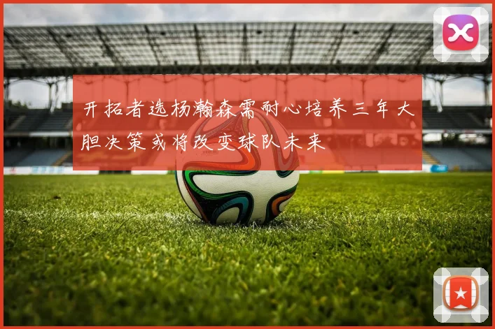 开拓者选杨瀚森需耐心培养三年大胆决策或将改变球队未来