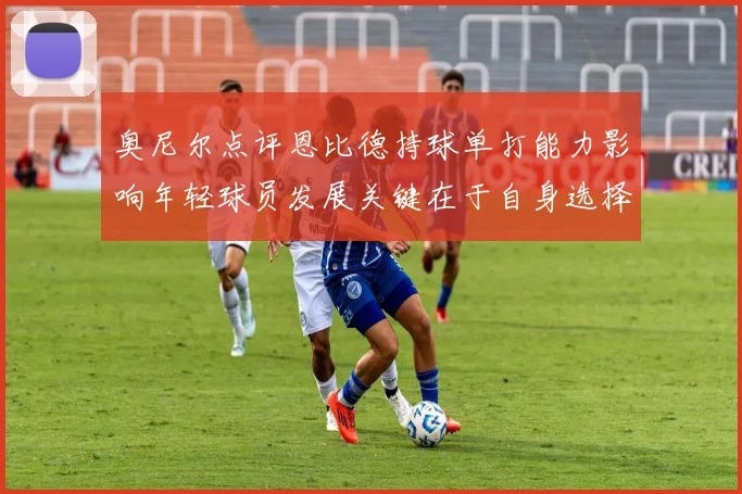 奥尼尔点评恩比德持球单打能力影响年轻球员发展关键在于自身选择