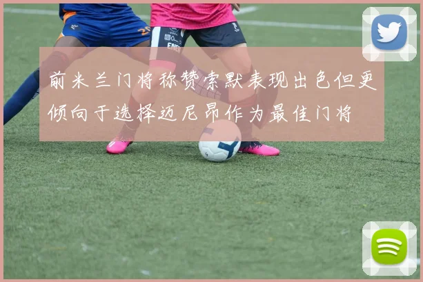 前米兰门将称赞索默表现出色但更倾向于选择迈尼昂作为最佳门将