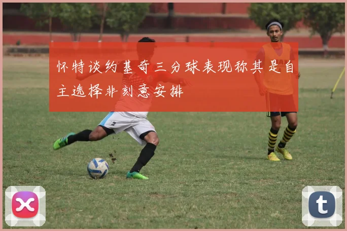 怀特谈约基奇三分球表现称其是自主选择非刻意安排