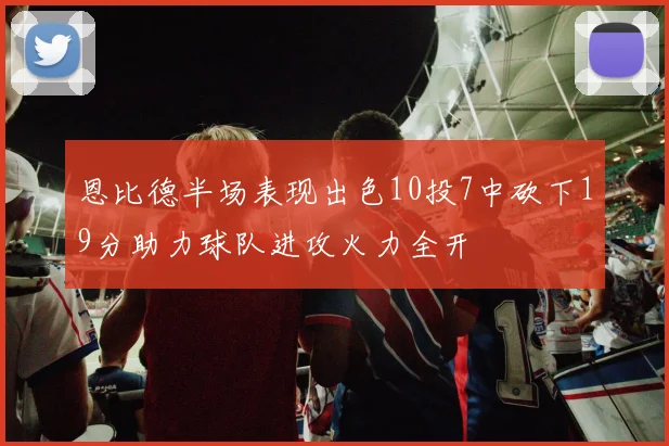 恩比德半场表现出色10投7中砍下19分助力球队进攻火力全开