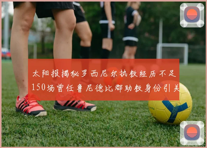 太阳报揭秘罗西尼尔执教经历不足150场曾任鲁尼德比郡助教身份引关注