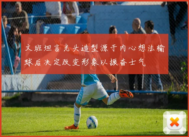 文班坦言光头造型源于内心想法输球后决定改变形象以振奋士气