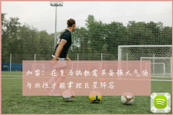 加雷：在皇马执教需具备强大气场与血性才能掌控巨星阵容