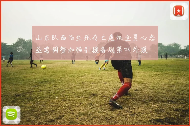 山东队面临生死存亡危机全员心态亟需调整加强引援备战第四外援