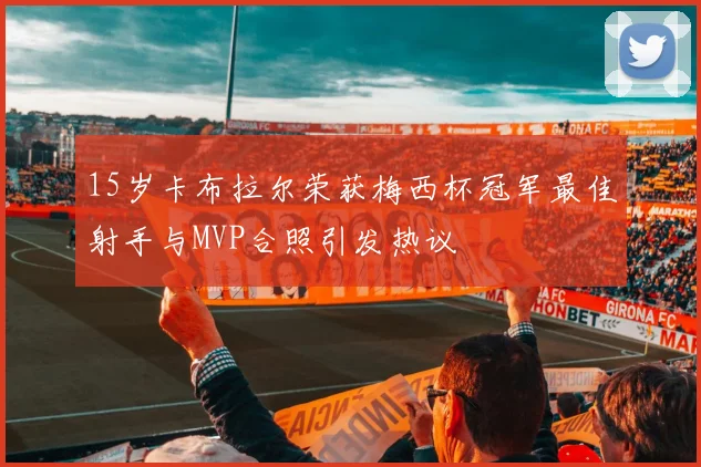 15岁卡布拉尔荣获梅西杯冠军最佳射手与MVP合照引发热议