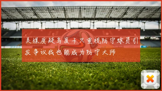 美媒质疑乌度卡只重视防守球员引发争议我也能成为防守大师