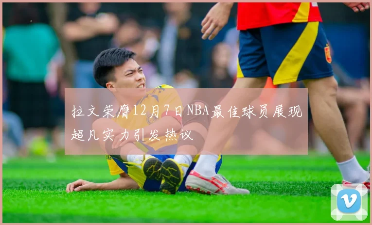 拉文荣膺12月7日NBA最佳球员展现超凡实力引发热议