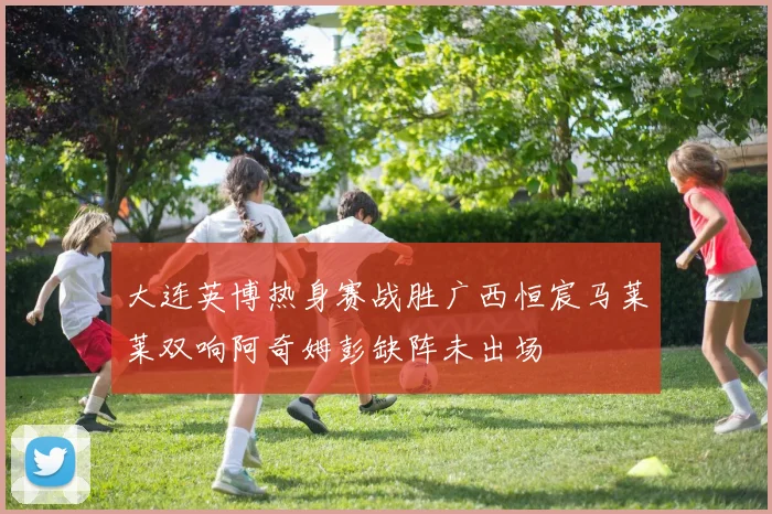 大连英博热身赛战胜广西恒宸马莱莱双响阿奇姆彭缺阵未出场