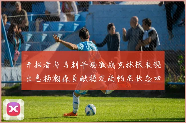 开拓者与马刺半场激战克林根表现出色杨瀚森贡献稳定尚帕尼状态回暖