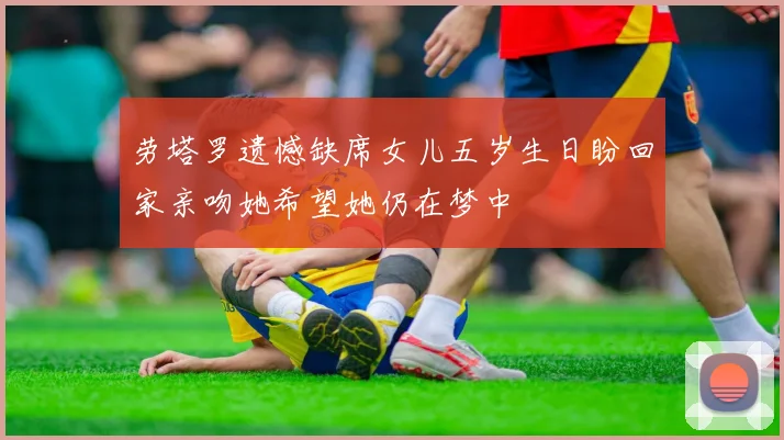 劳塔罗遗憾缺席女儿五岁生日盼回家亲吻她希望她仍在梦中