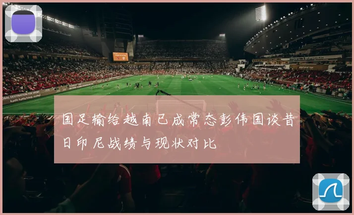 国足输给越南已成常态彭伟国谈昔日印尼战绩与现状对比