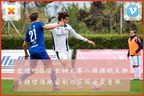 直播吧体育女神大赛八强揭晓吴柳芳继续领跑俞俐均实现逆袭晋级