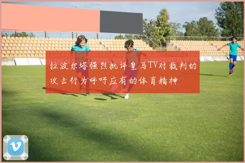 拉波尔塔强烈批评皇马TV对裁判的攻击行为呼吁应有的体育精神