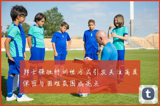 郭士强独特训练方式引发关注高度保密与困难氛围成亮点