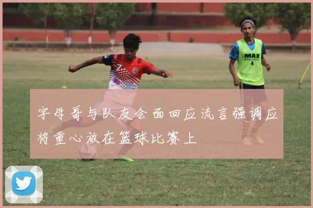 字母哥与队友会面回应流言强调应将重心放在篮球比赛上