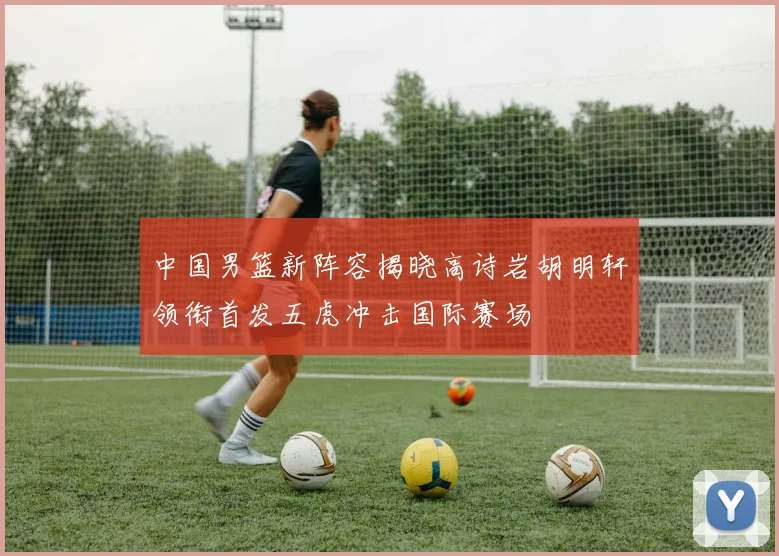 中国男篮新阵容揭晓高诗岩胡明轩领衔首发五虎冲击国际赛场