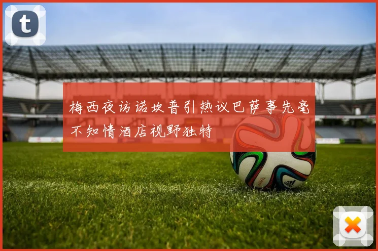 梅西夜访诺坎普引热议巴萨事先毫不知情酒店视野独特