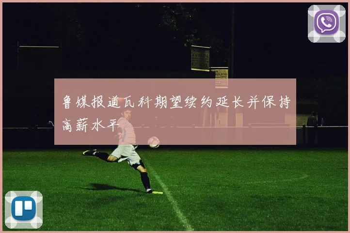 鲁媒报道瓦科期望续约延长并保持高薪水平