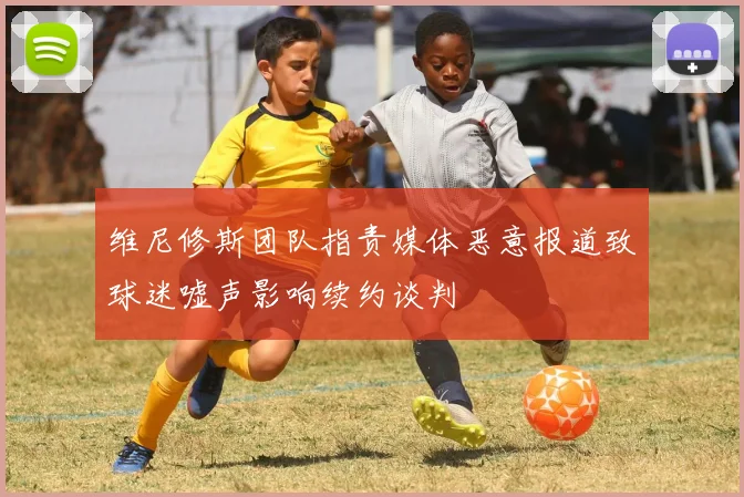 维尼修斯团队指责媒体恶意报道致球迷嘘声影响续约谈判