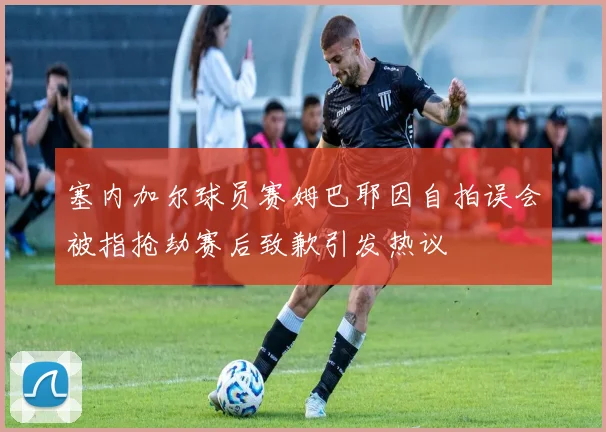 塞内加尔球员赛姆巴耶因自拍误会被指抢劫赛后致歉引发热议