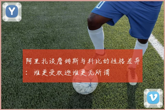 阿里扎谈詹姆斯与科比的性格差异：谁更受欢迎谁更无所谓