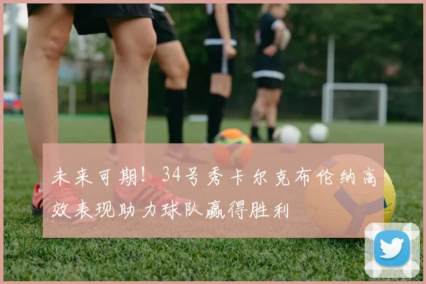 未来可期！34号秀卡尔克布伦纳高效表现助力球队赢得胜利