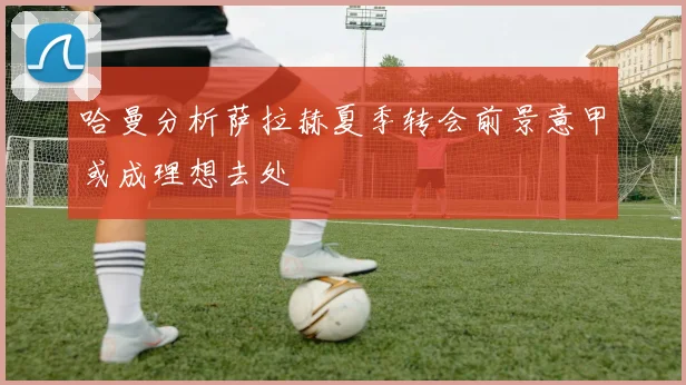 哈曼分析萨拉赫夏季转会前景意甲或成理想去处