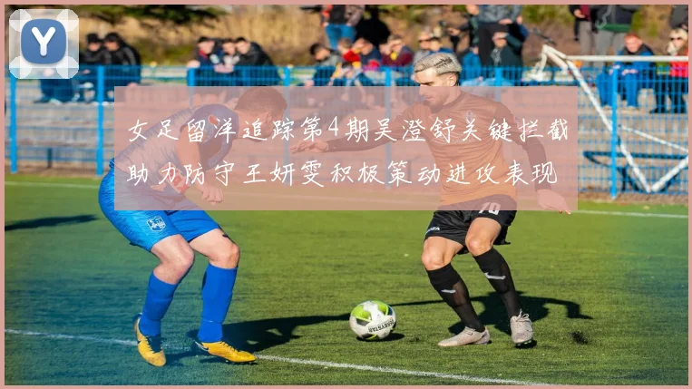 女足留洋追踪第4期吴澄舒关键拦截助力防守王妍雯积极策动进攻表现出色