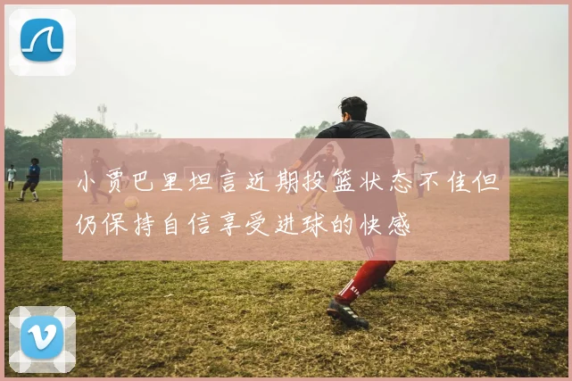 小贾巴里坦言近期投篮状态不佳但仍保持自信享受进球的快感