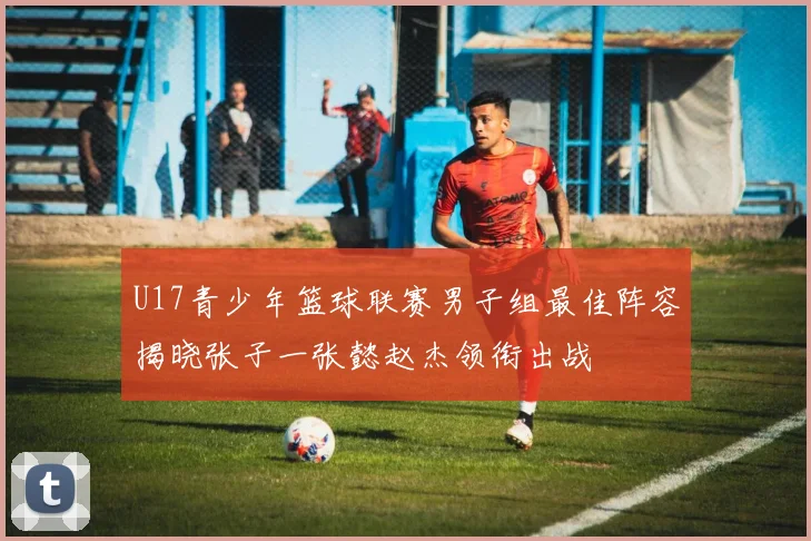 U17青少年篮球联赛男子组最佳阵容揭晓张子一张懿赵杰领衔出战