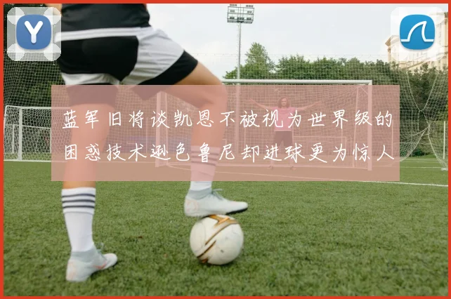 蓝军旧将谈凯恩不被视为世界级的困惑技术逊色鲁尼却进球更为惊人