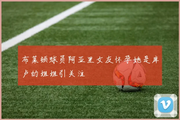 布莱顿球员阿亚里女友怀孕她是库卢的姐姐引关注